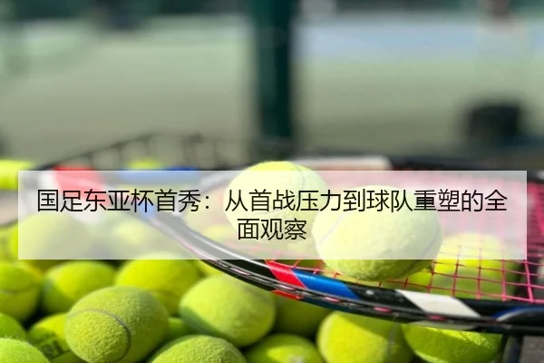 国足东亚杯首秀：从首战压力到球队重塑的全面观察