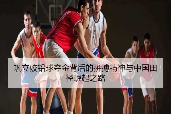 巩立姣铅球夺金背后的拼搏精神与中国田径崛起之路