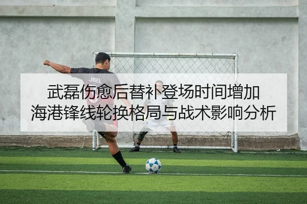 武磊伤愈后替补登场时间增加 海港锋线轮换格局与战术影响分析