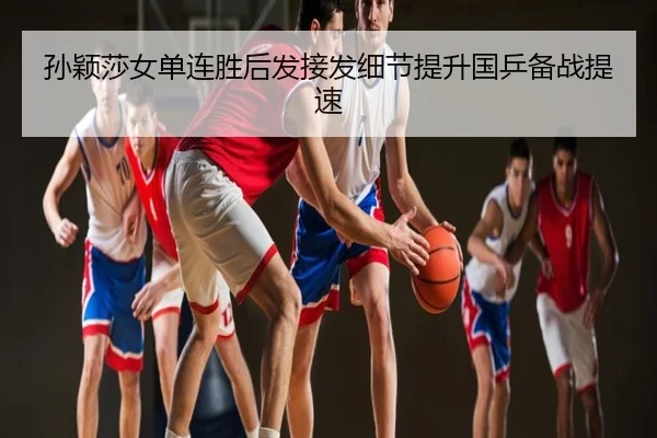 孙颖莎女单连胜后发接发细节提升国乒备战提速