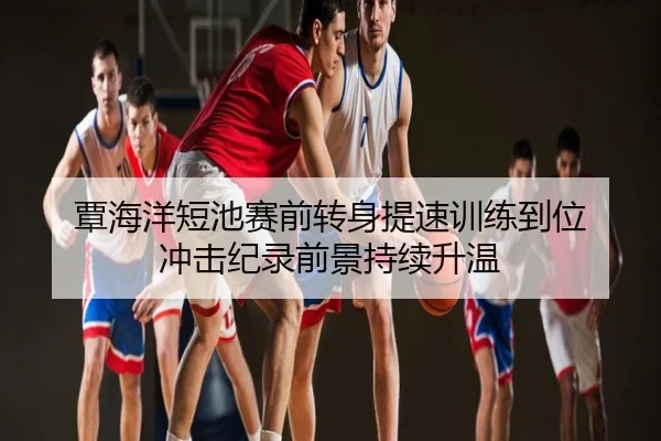 覃海洋短池赛前转身提速训练到位 冲击纪录前景持续升温